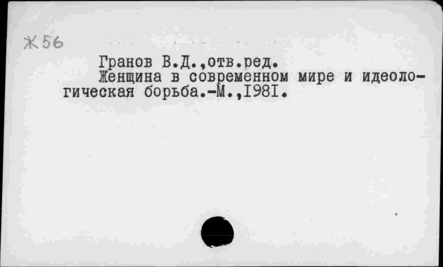 ﻿Х56	...... .
Гранов В.Д..отв.ред.
Женщина в современном мире и идеологическая борьба.-М.,1981.